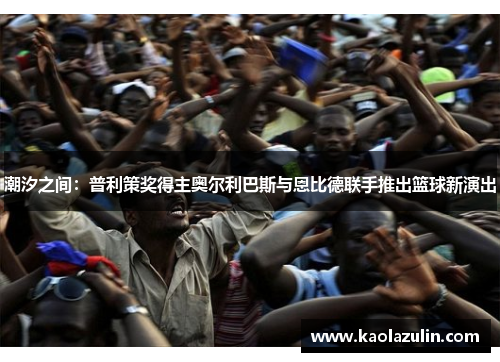 潮汐之间：普利策奖得主奥尔利巴斯与恩比德联手推出篮球新演出